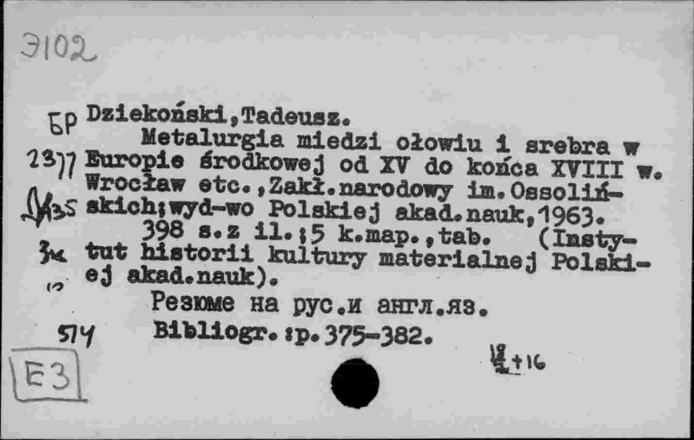 ﻿эюг
гр Dziekonski,Tadeusz.
Metalurgia mledzi olowiu 1 arebra w Europie ârodkowe j od XV do konca XVIII ■ ' Wroclaw etc.»Zaki.narodowy im.Ossolid-(VxS skich|wyd~wo Polakiej akad.nauk,1963.
398 s.z il.15 k.map.,tab. (laety-Vut historii kultury materialnej Polski ej akad.nauk).
Резюме на рус.и англ.яз.
Bibliogr.»p.375-382.
Я7